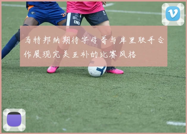 马特邦纳期待字母哥与库里联手合作展现完美互补的比赛风格