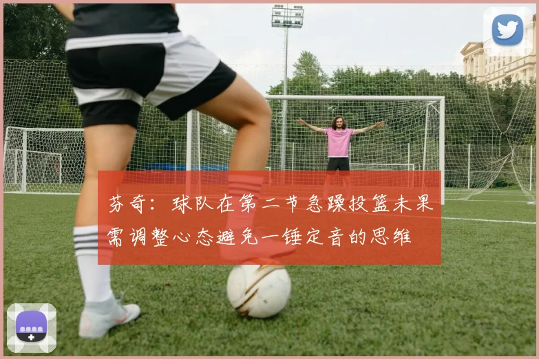 芬奇：球队在第二节急躁投篮未果需调整心态避免一锤定音的思维