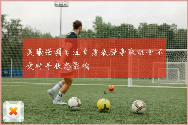 吴曦强调专注自身表现争取机会不受对手状态影响