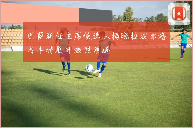 巴萨新任主席候选人揭晓拉波尔塔与丰特展开激烈角逐