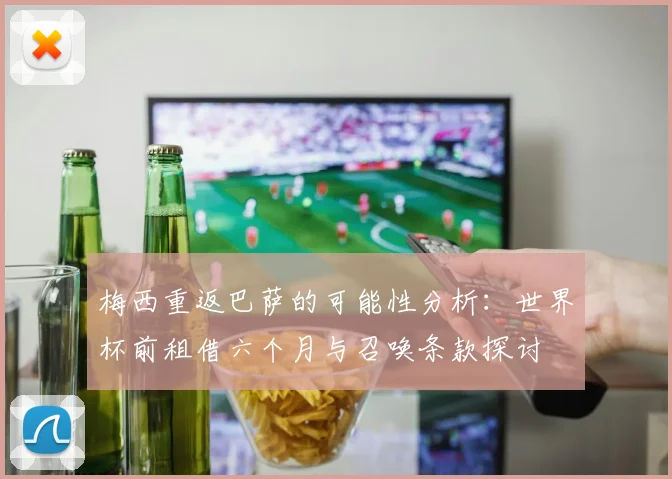 梅西重返巴萨的可能性分析：世界杯前租借六个月与召唤条款探讨