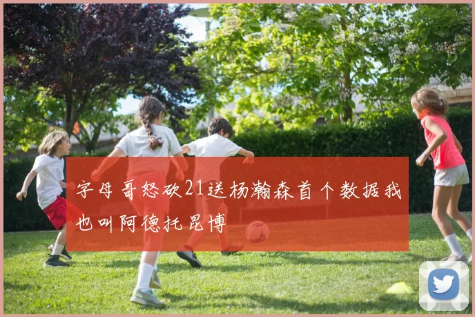 字母哥怒砍21送杨瀚森首个数据我也叫阿德托昆博