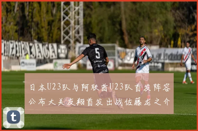 日本U23队与阿联酋U23队首发阵容公布大关友翔首发出战佐藤龙之介替补待命