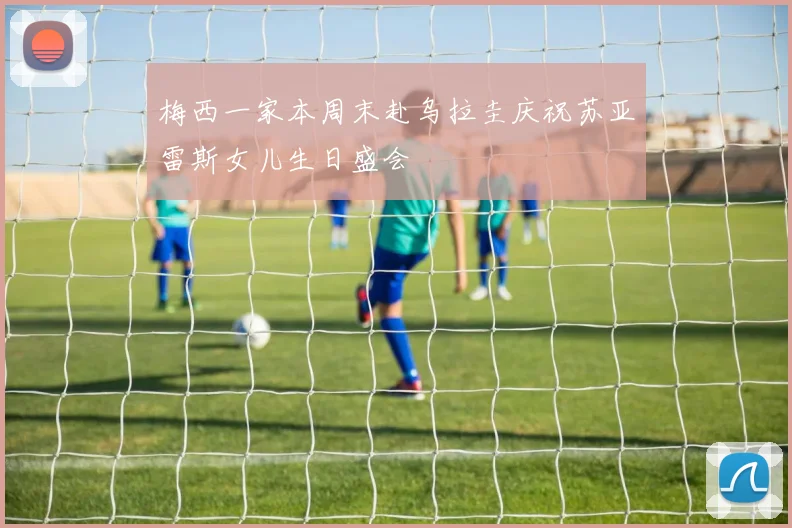 梅西一家本周末赴乌拉圭庆祝苏亚雷斯女儿生日盛会