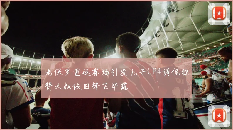 老保罗重返赛场引发儿子CP4调侃称赞大叔依旧锋芒毕露