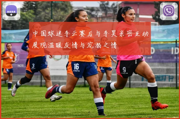 中国球迷李云赛后与李昊亲密互动展现温暖友情与宠溺之情