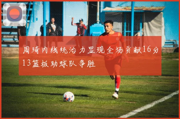 周琦内线统治力显现全场贡献16分13篮板助球队争胜