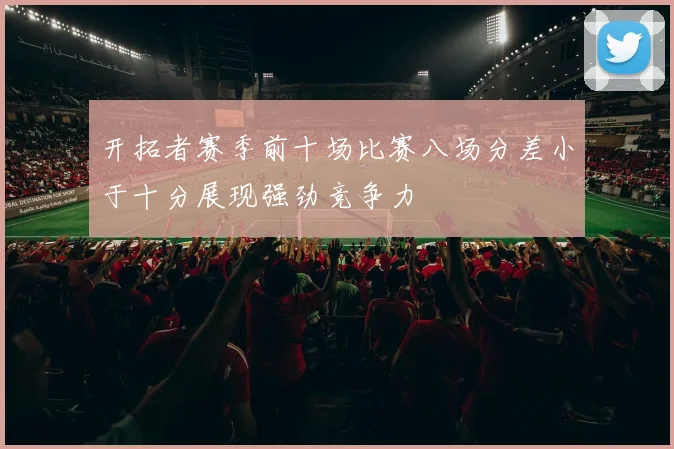 开拓者赛季前十场比赛八场分差小于十分展现强劲竞争力