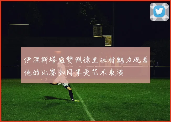 伊涅斯塔盛赞佩德里独特魅力观看他的比赛如同享受艺术表演