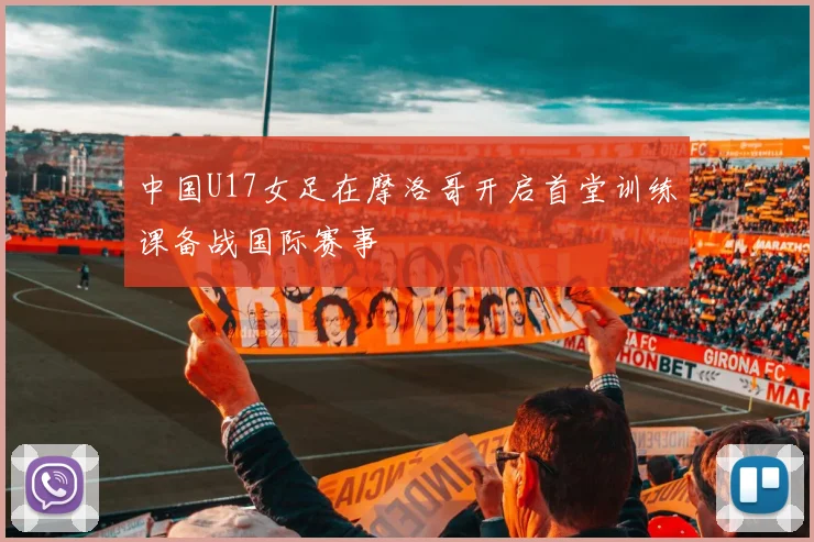 中国U17女足在摩洛哥开启首堂训练课备战国际赛事