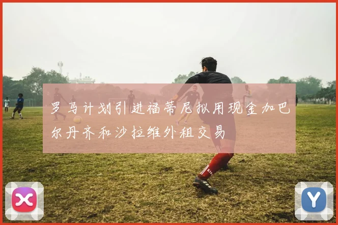 罗马计划引进福蒂尼拟用现金加巴尔丹齐和沙拉维外租交易