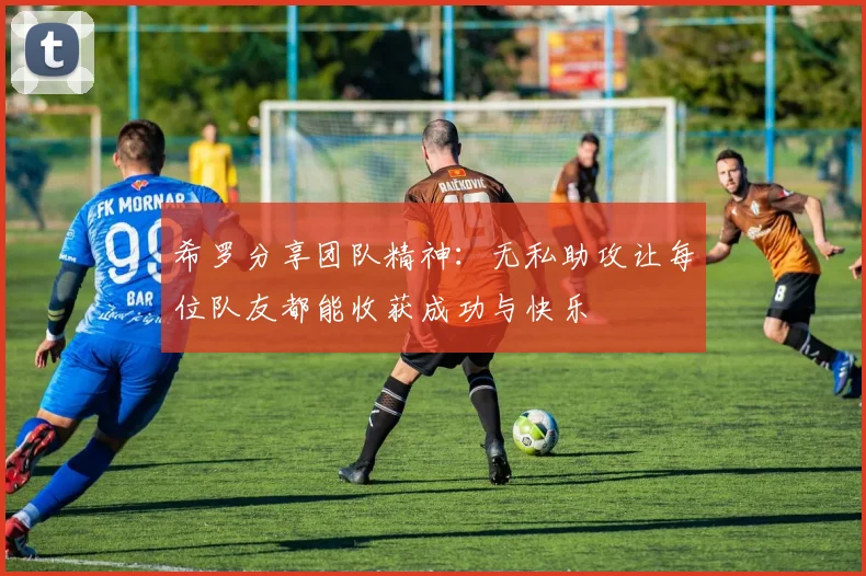 希罗分享团队精神：无私助攻让每位队友都能收获成功与快乐