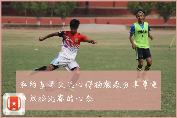 和约基奇交流心得杨瀚森分享尊重与放松比赛的心态