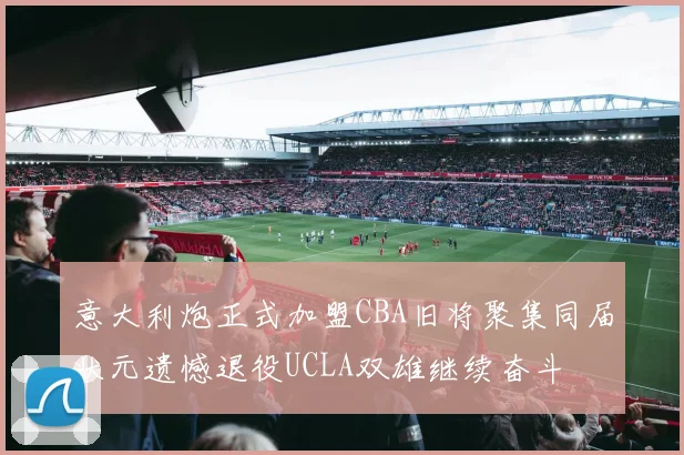 意大利炮正式加盟CBA旧将聚集同届状元遗憾退役UCLA双雄继续奋斗